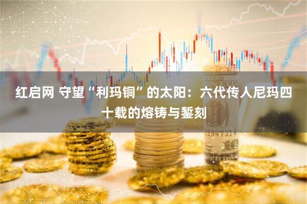 红启网 守望“利玛铜”的太阳：六代传人尼玛四十载的熔铸与錾刻