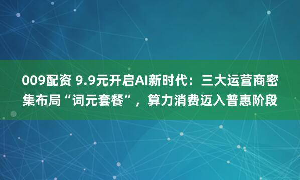 009配资 9.9元开启AI新时代：三大运营商密集布局“词元套餐”，算力消费迈入普惠阶段