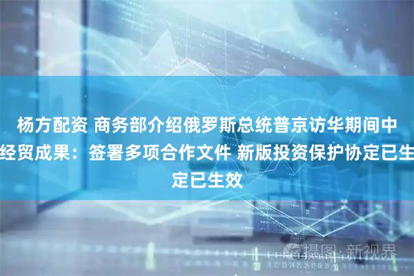 杨方配资 商务部介绍俄罗斯总统普京访华期间中俄经贸成果：签署多项合作文件 新版投资保护协定已生效