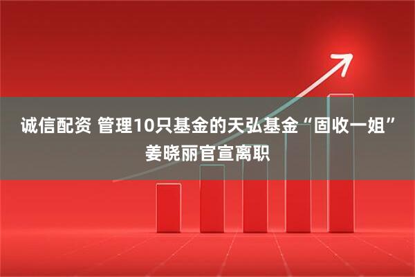 诚信配资 管理10只基金的天弘基金“固收一姐”姜晓丽官宣离职