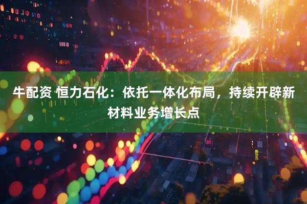 牛配资 恒力石化：依托一体化布局，持续开辟新材料业务增长点