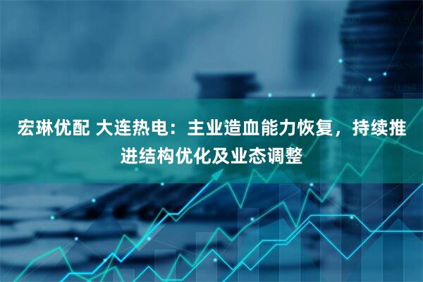 宏琳优配 大连热电：主业造血能力恢复，持续推进结构优化及业态调整